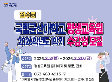 국립군산대학교 평생교육원
2026학년도 1학기 수강생 모집
* 접수기간 : 2026.2.2.(월)~2026.2.20.(금)
* 접수방법 : 평생교육원 홈페이지 및 방문, 전화
* 문의전화 : 063-469-4915~7
* 자세한 사항은 평생교육원 홈페이지 커뮤니티 – 공지사항 참조