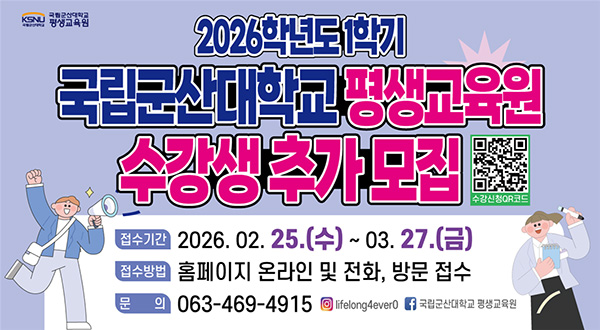 국립군산대학교 평생교육원
2026학년도 1학기 수강생 추가 모집
* 접수기간 : 2026.2.25.(수)~2026.3.27.(금)
* 접수방법 : 평생교육원 홈페이지 및 방문, 전화
* 문의전화 : 063-469-4915~7
* 자세한 사항은 평생교육원 홈페이지 커뮤니티 – 공지사항 참조