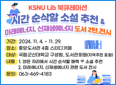 「KSNU Lib 북큐레이션- 시간 순삭할 소설 추천 & 미래에너지, 신재생에너지 도서 2탄」전시
   *기간: 2024. 11. 4. ~ 11. 29.
   *장소: 중앙도서관 4층 스터디카페
   *대상: 국립군산대학교 구성원, 도서관회원(지역주민 포함)
   *내용 1. 앉은 자리에서 시간 순삭할 매력 甲 소설 추천
         2. 미래에너지, 신재생에너지 관련 도서 전시
   *문의: 063-469-4183