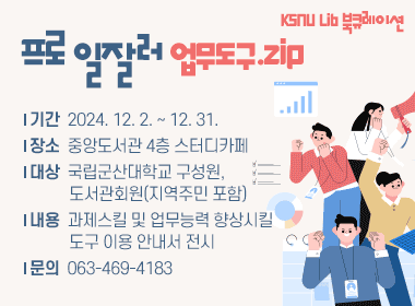 「KSNU Lib 북큐레이션- 프로 일잘러 업무도구.zip」도서 전시
   *기간: 2024. 12. 2. ~ 12. 31.
   *장소: 중앙도서관 4층 스터디카페
   *대상: 국립군산대학교 구성원, 도서관회원(지역주민 포함)
   *내용: 과제스킬 및 업무능력 향상시킬 도구 이용 안내서 전시
   *문의: 063-469-4183