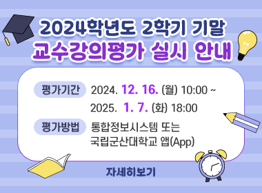 2024학년도 2학기 기말 교수강의평가 실시 안내
평가기간: 2024. 12. 16.(월) 10:00 ~ 2025. 1. 7.(화) 18:00
평가방법: 통합정보시스템 또는 국립군산대학교 앱(App)