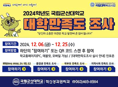 KSNU 다할께! 다시 새롭게! 국립대학육성사업
2024학년도 국립군산대학교 대학만족도 조사
당신의 소중한 의견은 학교 발전에 큰 힘이 됩니다!
참여기간 2024. 12.06.(금) ~ 12. 25.(수)
참여방법 하단의 