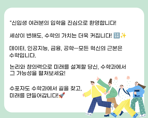 “신입생 여러분의 입학을 진심으로 환영합니다! 

세상이 변해도, 수학의 가치는 더욱 커집니다! �✨
데이터, 인공지능, 금융, 공학—모든 혁신의 근본은 수학입니다.
논리와 창의력으로 미래를 설계할 당신, 수학과에서 그 가능성을 펼쳐보세요!
수포자도 수학과에서 길을 찾고, 미래를 만들어갑니다!�